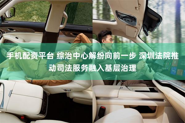 手机配资平台 综治中心解纷向前一步 深圳法院推动司法服务融入基层治理