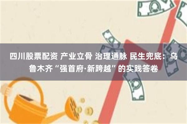 四川股票配资 产业立骨 治理通脉 民生兜底：乌鲁木齐“强首府·新跨越”的实践答卷